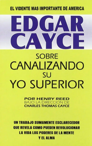 Edgar Cayce: Sobre Canalizando Su Yo Superior - Un Trabajo Sumamente Esclarecedor Que Revela Cómo Pueden Revolucionar La Vida Los Poderes De La Mente Y El Alma