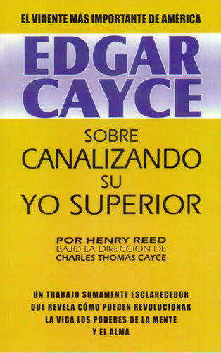 Edgar Cayce: Sobre Canalizando Su Yo Superior - Un Trabajo Sumamente Esclarecedor Que Revela Cómo Pueden Revolucionar La Vida Los Poderes De La Mente Y El Alma